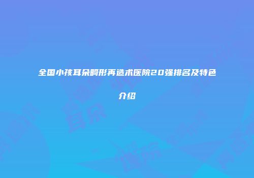 全国小孩耳朵畸形再造术医院20强排名及特色介绍