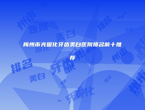 梅州市光固化牙齿美白医院排名前十推荐