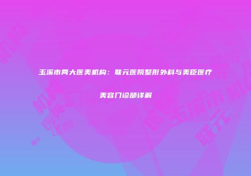 玉溪市两大医美机构：联元医院整形外科与美臣医疗美容门诊部详解