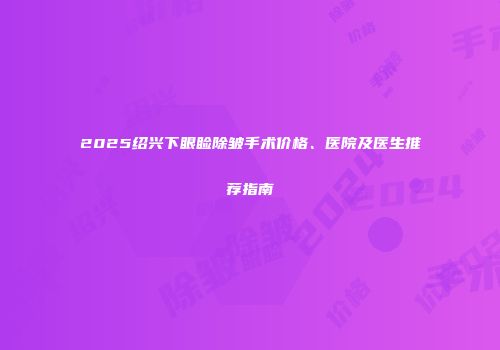 2025绍兴下眼睑除皱手术价格、医院及医生推荐指南