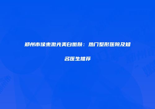 郑州市像束激光美白嫩肤：热门整形医院及知名医生推荐