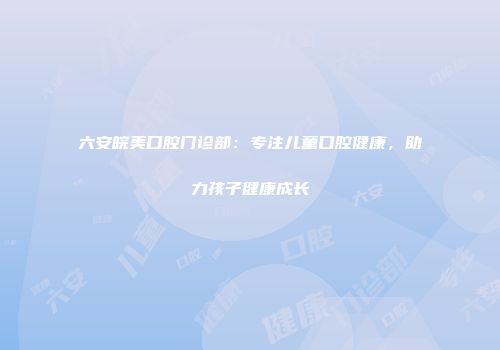 六安皖美口腔门诊部：专注儿童口腔健康，助力孩子健康成长