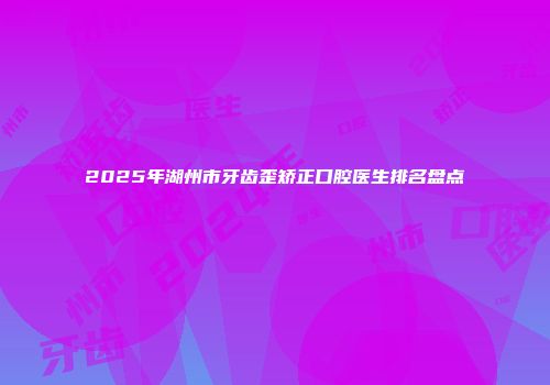 2025年湖州市牙齿歪矫正口腔医生排名盘点