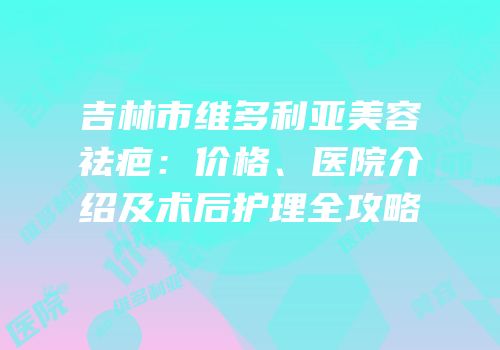 吉林市维多利亚美容祛疤：价格、医院介绍及术后护理全攻略