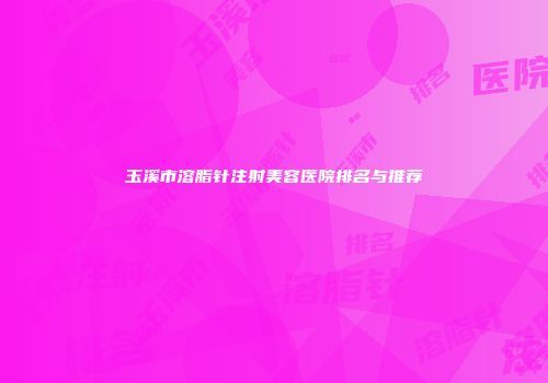 玉溪市溶脂针注射美容医院排名与推荐