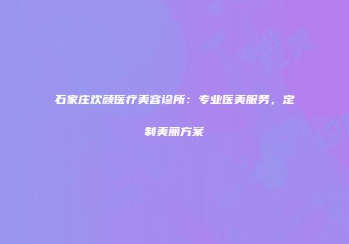 石家庄欢颜医疗美容诊所：专业医美服务，定制美丽方案