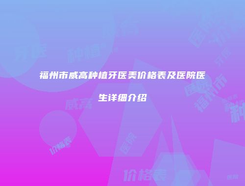 福州市威高种植牙医美价格表及医院医生详细介绍