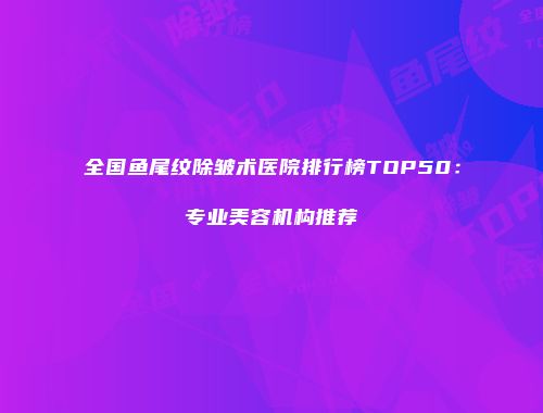 全国鱼尾纹除皱术医院排行榜TOP50：专业美容机构推荐