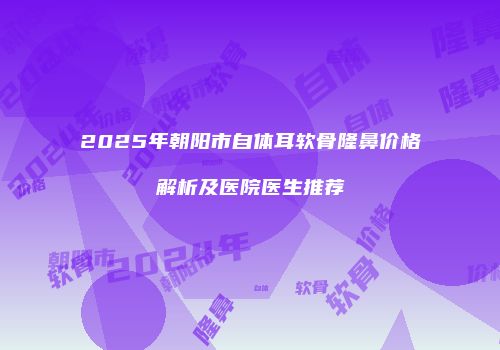 2025年朝阳市自体耳软骨隆鼻价格解析及医院医生推荐