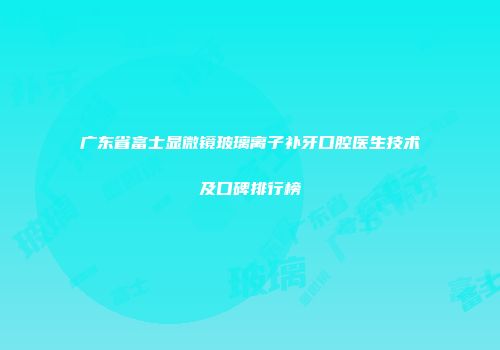 广东省富士显微镜玻璃离子补牙口腔医生技术及口碑排行榜
