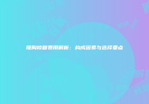 隆胸修复费用解析：构成因素与选择要点