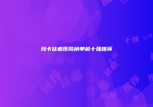 玛卡祛疤医院榜单前十强推荐