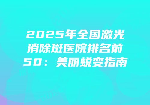 2025年全国激光消除斑医院排名前50：美丽蜕变指南