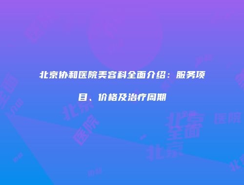 北京协和医院美容科全面介绍：服务项目、价格及治疗周期