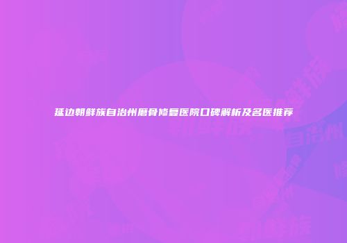 延边朝鲜族自治州磨骨修复医院口碑解析及名医推荐