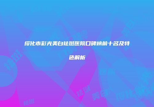 绥化市彩光美白祛斑医院口碑榜前十名及特色解析