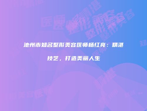池州市知名整形美容医师杨红亮：精湛技艺，打造美丽人生