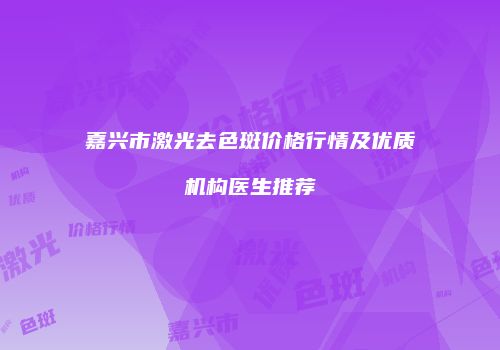 嘉兴市激光去色斑价格行情及优质机构医生推荐