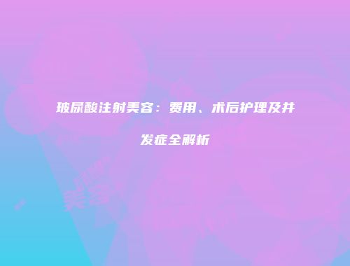 玻尿酸注射美容：费用、术后护理及并发症全解析