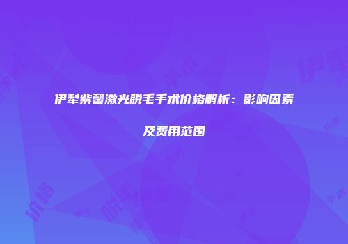 伊犁紫馨激光脱毛手术价格解析：影响因素及费用范围