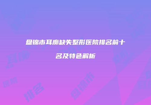 盘锦市耳廓缺失整形医院排名前十名及特色解析