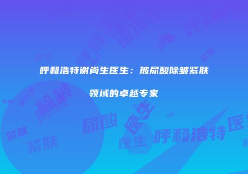 呼和浩特谢尚生医生：玻尿酸除皱紧肤领域的卓越专家