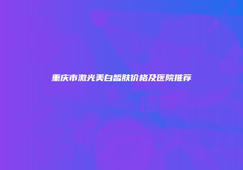 重庆市激光美白皙肤价格及医院推荐