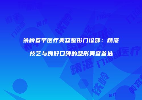 铁岭春宇医疗美容整形门诊部：精湛技艺与良好口碑的整形美容首选