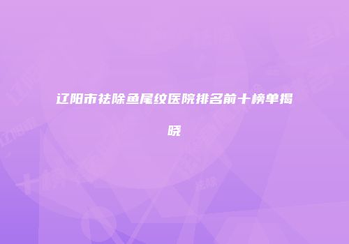 辽阳市祛除鱼尾纹医院排名前十榜单揭晓