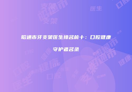 昭通市牙支架医生排名前十：口腔健康守护者名录