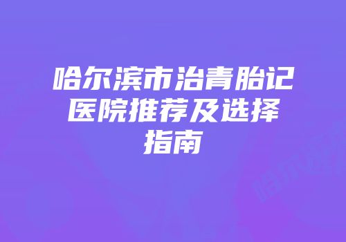 哈尔滨市治青胎记医院推荐及选择指南