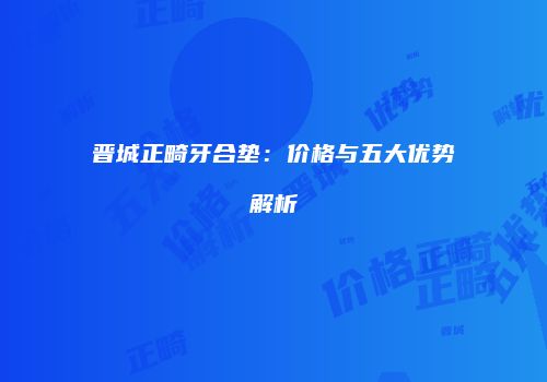 晋城正畸牙合垫：价格与五大优势解析