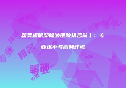 塑美极眼部除皱医院排名前十：专业水平与服务详解