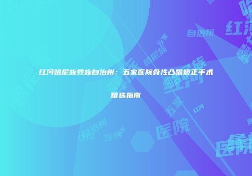 红河哈尼族彝族自治州：五家医院骨性凸嘴矫正手术精选指南