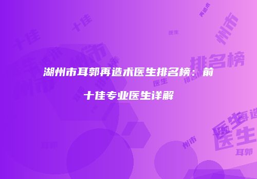 湖州市耳郭再造术医生排名榜：前十佳专业医生详解