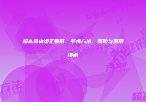 超高鼻尖矫正整形：手术方法、风险与费用详解