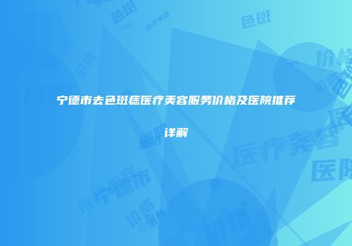 宁德市去色斑痣医疗美容服务价格及医院推荐详解