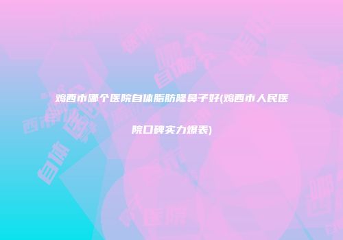 鸡西市哪个医院自体脂肪隆鼻子好(鸡西市人民医院口碑实力爆表)
