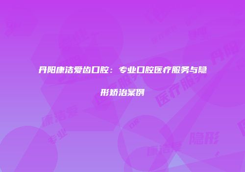 丹阳康洁爱齿口腔：专业口腔医疗服务与隐形矫治案例
