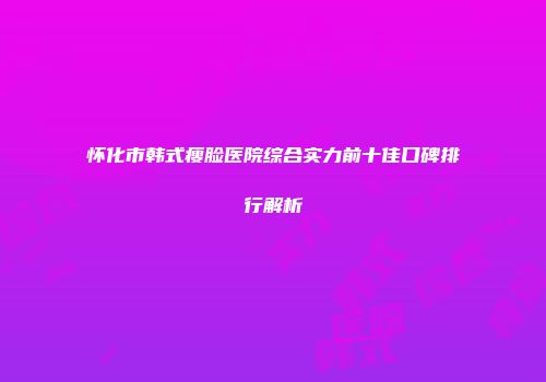 怀化市韩式瘦脸医院综合实力前十佳口碑排行解析