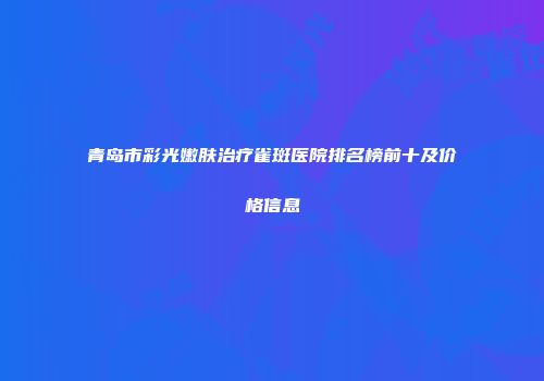 青岛市彩光嫩肤治疗雀斑医院排名榜前十及价格信息