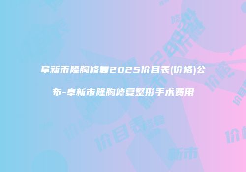 阜新市隆胸修复2025价目表(价格)公布-阜新市隆胸修复整形手术费用