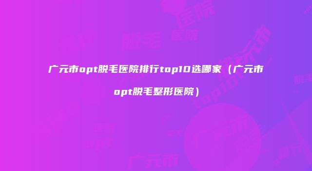 广元市opt脱毛医院排行top10选哪家（广元市opt脱毛整形医院）