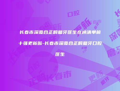 长春市深覆合正畸磨牙医生在榜清单前十强更新啦-长春市深覆合正畸磨牙口腔医生