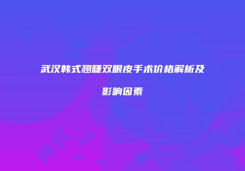 武汉韩式翘睫双眼皮手术价格解析及影响因素