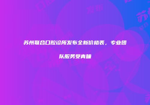 苏州联合口腔诊所发布全新价格表，专业团队服务受青睐