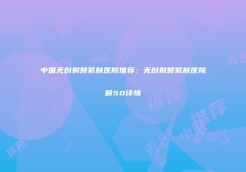 中国无创射频紧肤医院推荐：无创射频紧肤医院前50详情