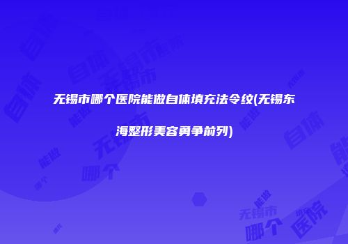 无锡市哪个医院能做自体填充法令纹(无锡东海整形美容勇争前列)
