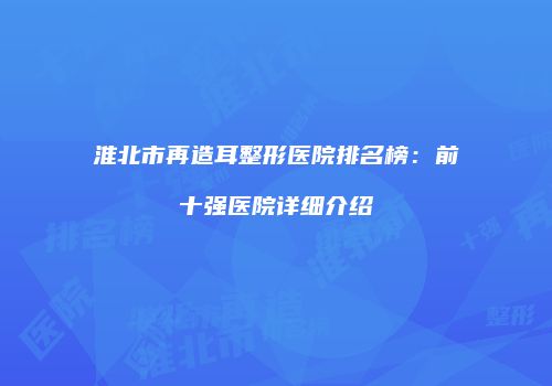 淮北市再造耳整形医院排名榜：前十强医院详细介绍