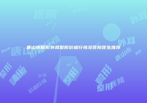 唐山市畸形外耳整形价格行情及医院医生推荐